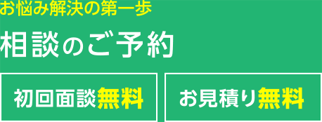 お悩み解決の第一歩 相談のご予約 初回面談無料 お見積り無料